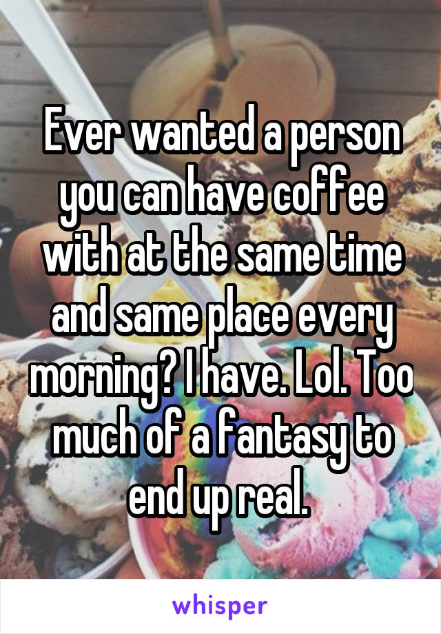 Ever wanted a person you can have coffee with at the same time and same place every morning? I have. Lol. Too much of a fantasy to end up real. 