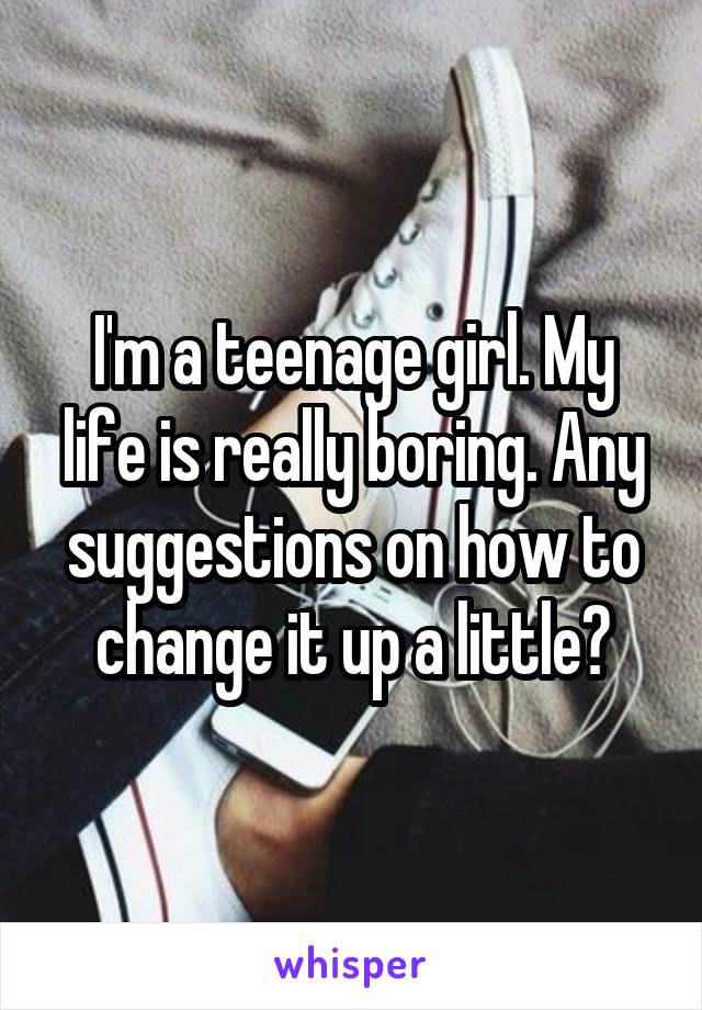 I'm a teenage girl. My life is really boring. Any suggestions on how to change it up a little?