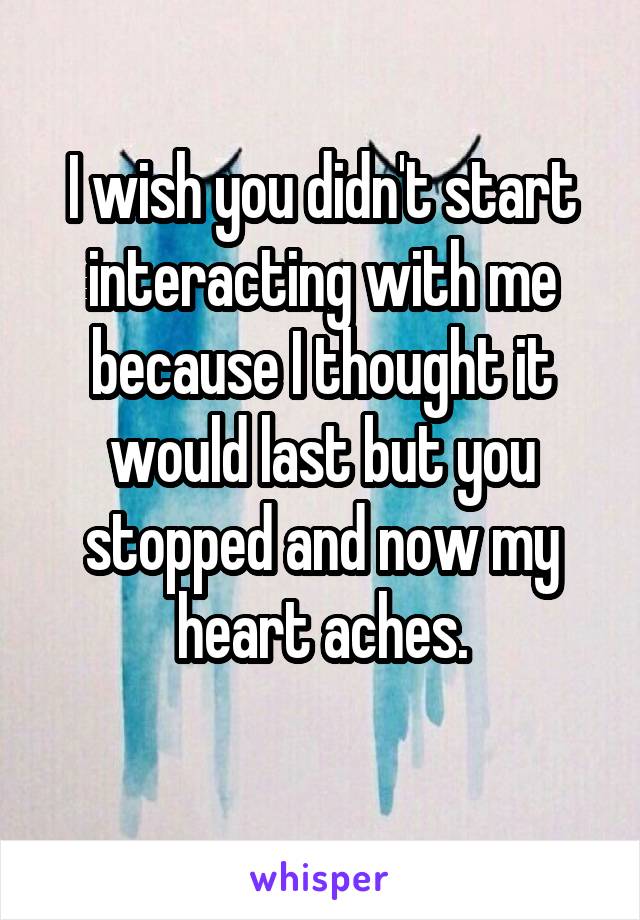 I wish you didn't start interacting with me because I thought it would last but you stopped and now my heart aches.
