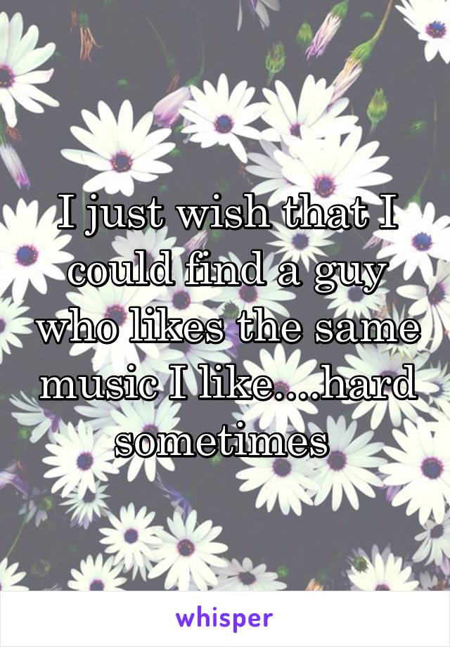 I just wish that I could find a guy who likes the same music I like....hard sometimes 