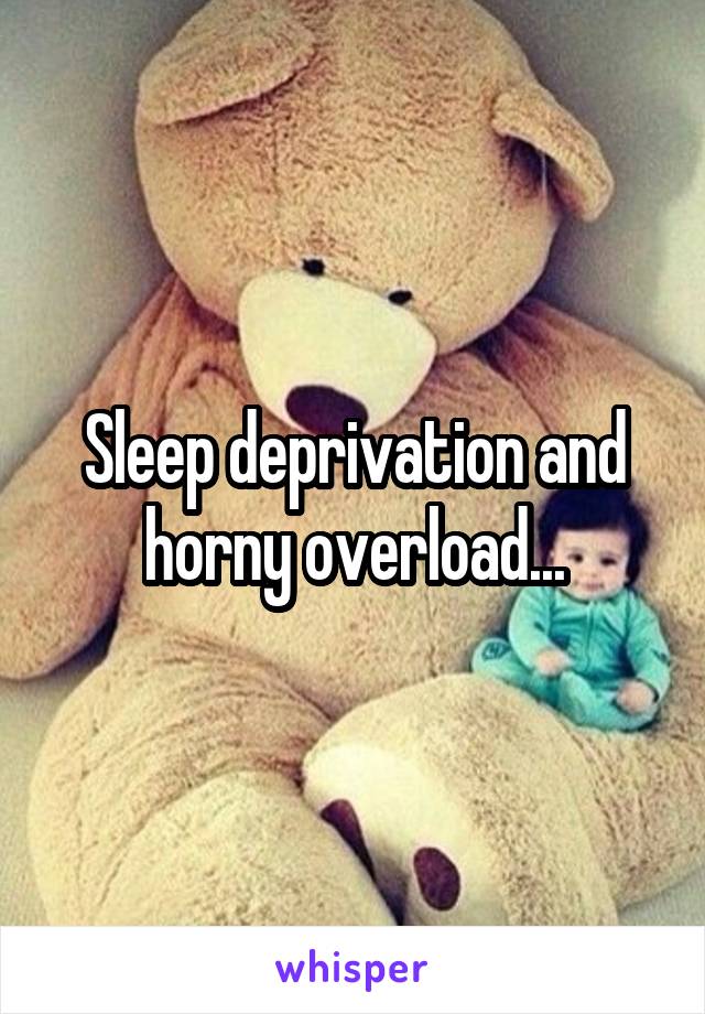 Sleep deprivation and horny overload...