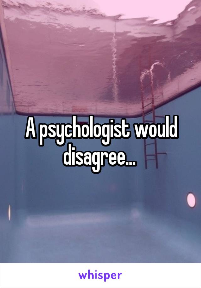 A psychologist would disagree... 