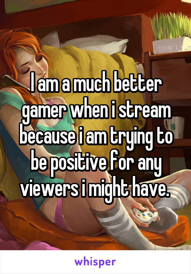 I am a much better gamer when i stream because i am trying to be positive for any viewers i might have. 