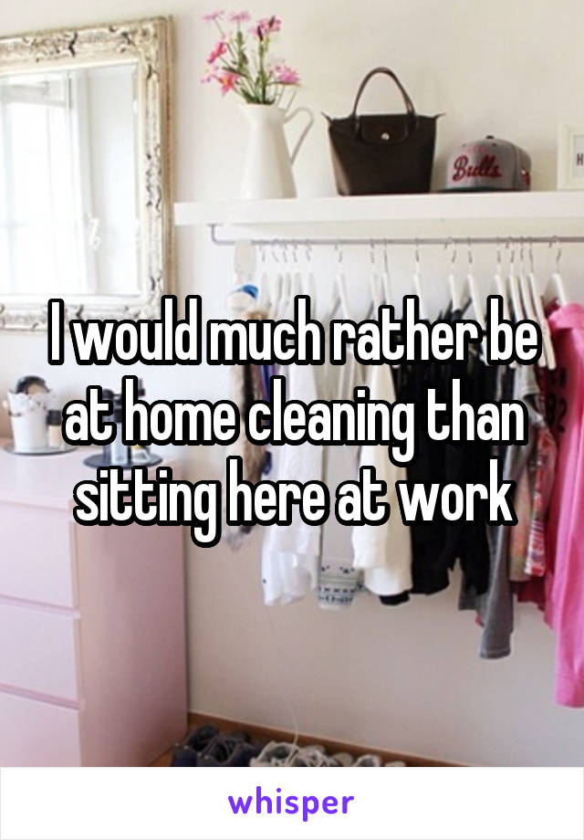 I would much rather be at home cleaning than sitting here at work