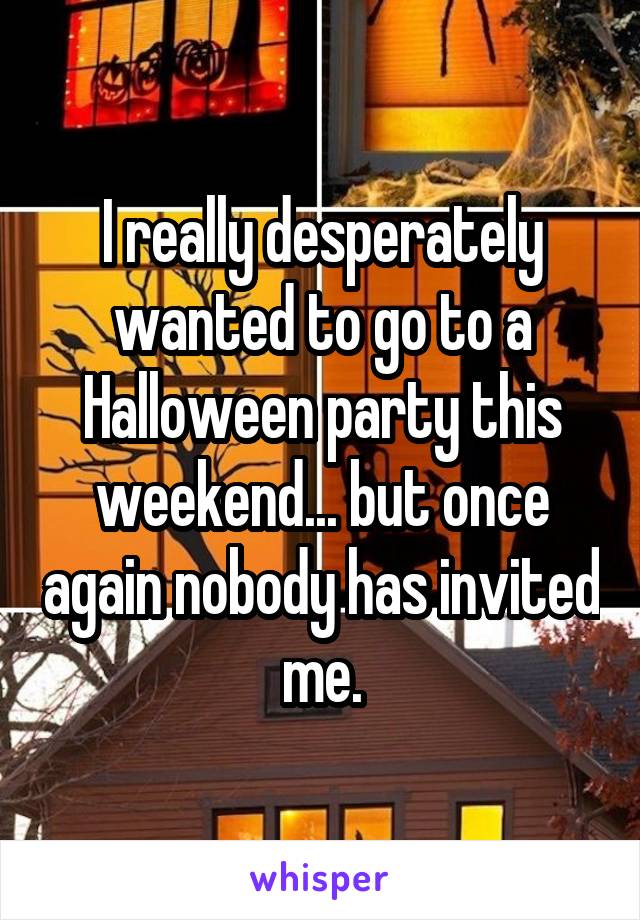 I really desperately wanted to go to a Halloween party this weekend... but once again nobody has invited me.