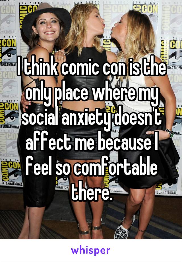I think comic con is the only place where my social anxiety doesn't affect me because I feel so comfortable there.
