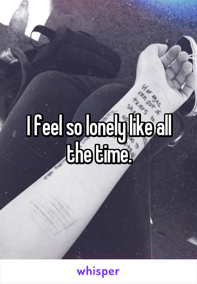 I feel so lonely like all the time.