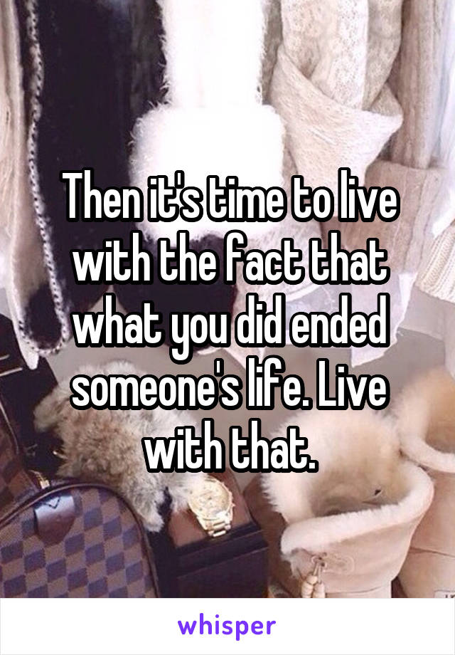 Then it's time to live with the fact that what you did ended someone's life. Live with that.