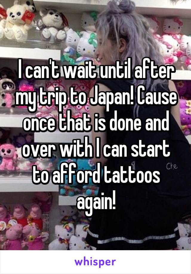 I can't wait until after my trip to Japan! Cause once that is done and over with I can start to afford tattoos again!