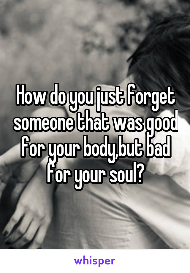 How do you just forget someone that was good for your body,but bad for your soul?