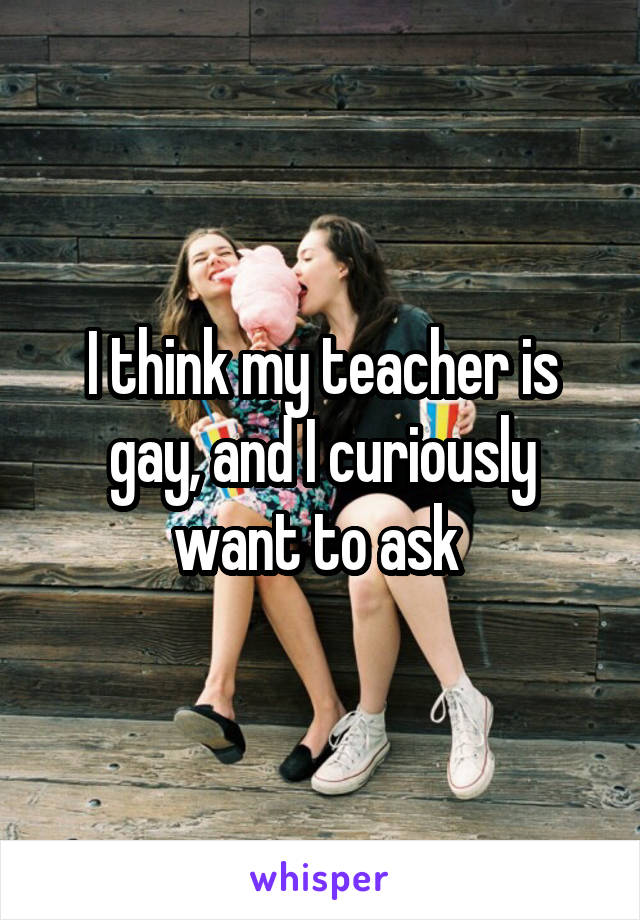 I think my teacher is gay, and I curiously want to ask 