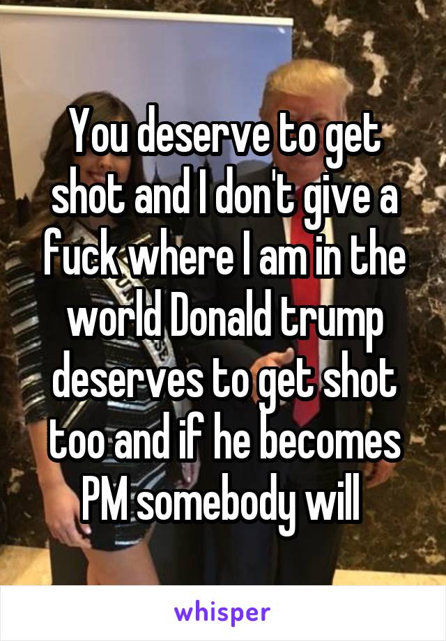 You deserve to get shot and I don't give a fuck where I am in the world Donald trump deserves to get shot too and if he becomes PM somebody will 