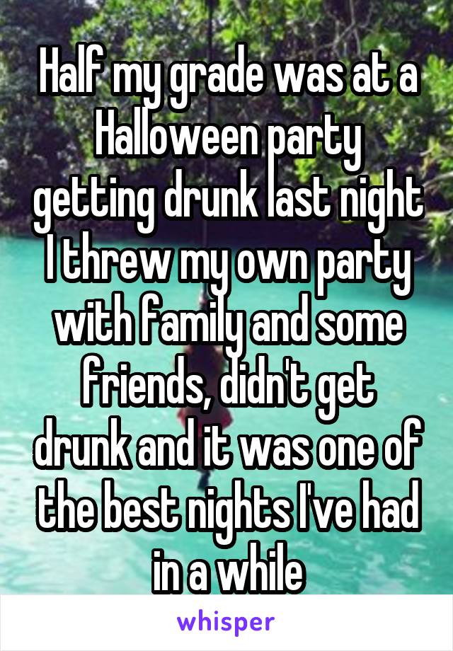 Half my grade was at a Halloween party getting drunk last night I threw my own party with family and some friends, didn't get drunk and it was one of the best nights I've had in a while