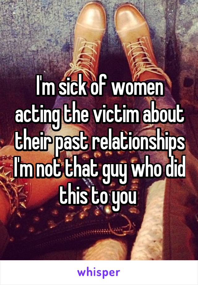 I'm sick of women acting the victim about their past relationships I'm not that guy who did this to you 