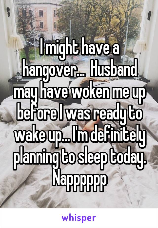 I might have a hangover...  Husband may have woken me up before I was ready to wake up... I'm definitely planning to sleep today. Napppppp