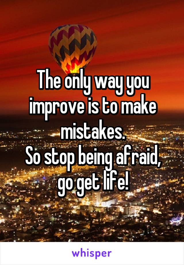 The only way you improve is to make mistakes.
So stop being afraid,
go get life!