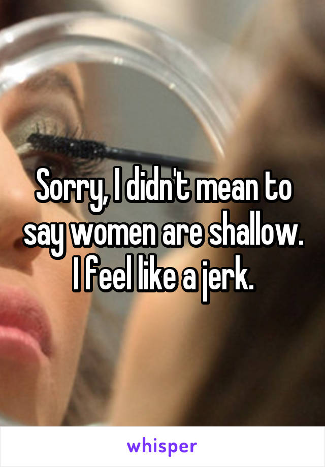 Sorry, I didn't mean to say women are shallow.
I feel like a jerk.