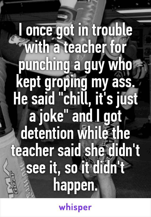 I once got in trouble with a teacher for punching a guy who kept groping my ass. He said "chill, it's just a joke" and I got detention while the teacher said she didn't see it, so it didn't happen.