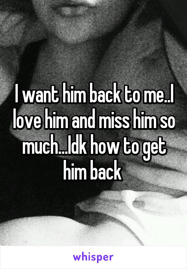 I want him back to me..I love him and miss him so much...Idk how to get him back 