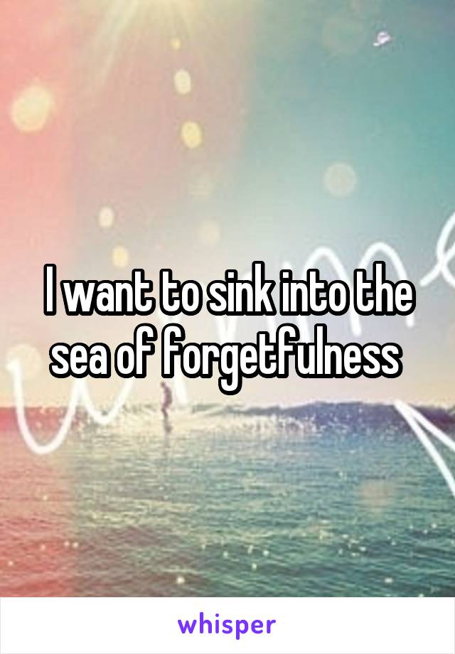 I want to sink into the sea of forgetfulness 