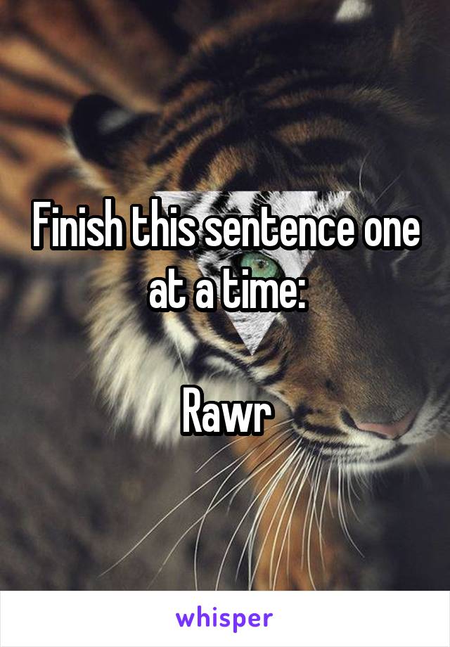Finish this sentence one at a time:

Rawr