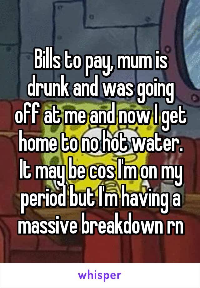 Bills to pay, mum is drunk and was going off at me and now I get home to no hot water. It may be cos I'm on my period but I'm having a massive breakdown rn