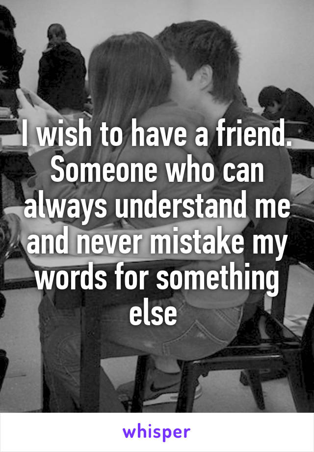 I wish to have a friend. Someone who can always understand me and never mistake my words for something else 