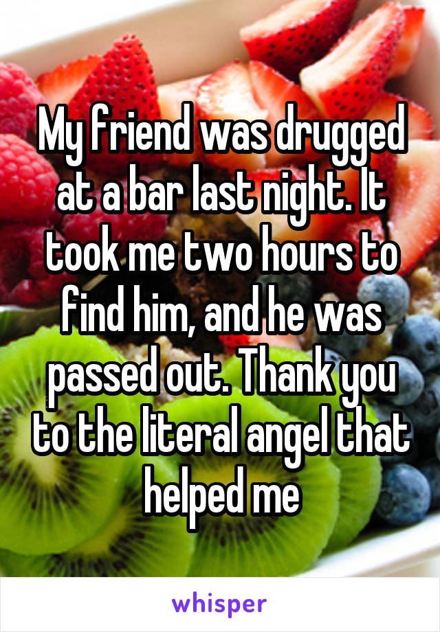 My friend was drugged at a bar last night. It took me two hours to find him, and he was passed out. Thank you to the literal angel that helped me