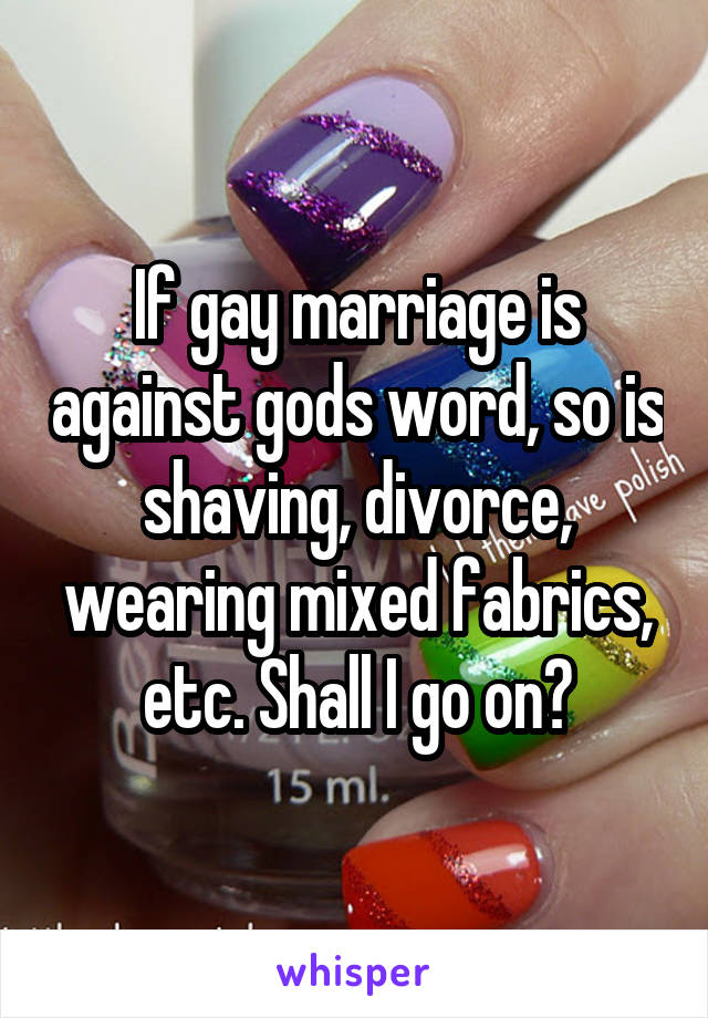 If gay marriage is against gods word, so is shaving, divorce, wearing mixed fabrics, etc. Shall I go on?