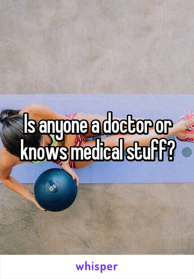 Is anyone a doctor or knows medical stuff?