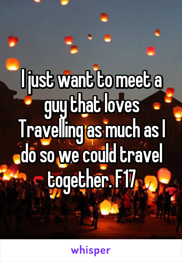 I just want to meet a guy that loves Travelling as much as I do so we could travel together. F17