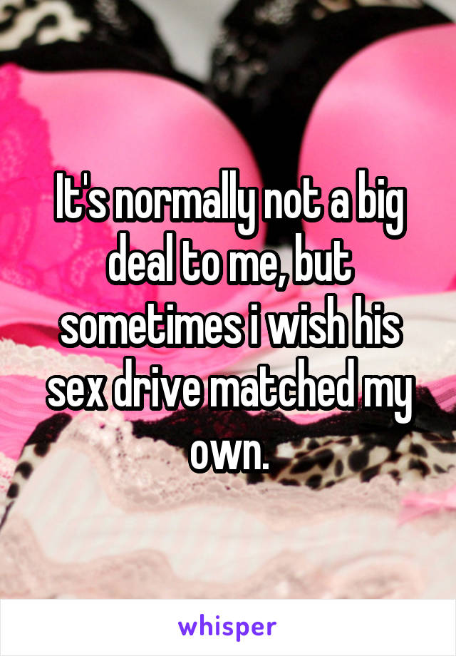 It's normally not a big deal to me, but sometimes i wish his sex drive matched my own.