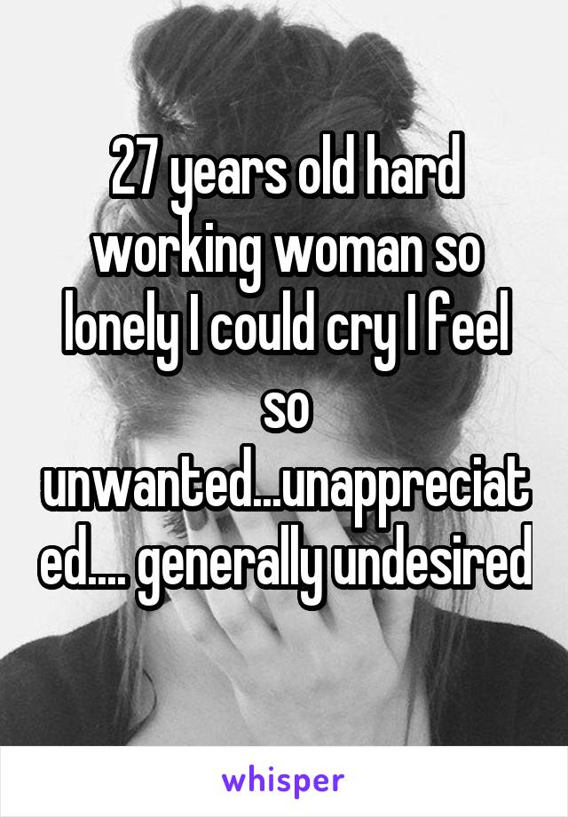 27 years old hard working woman so lonely I could cry I feel so unwanted...unappreciated.... generally undesired 
