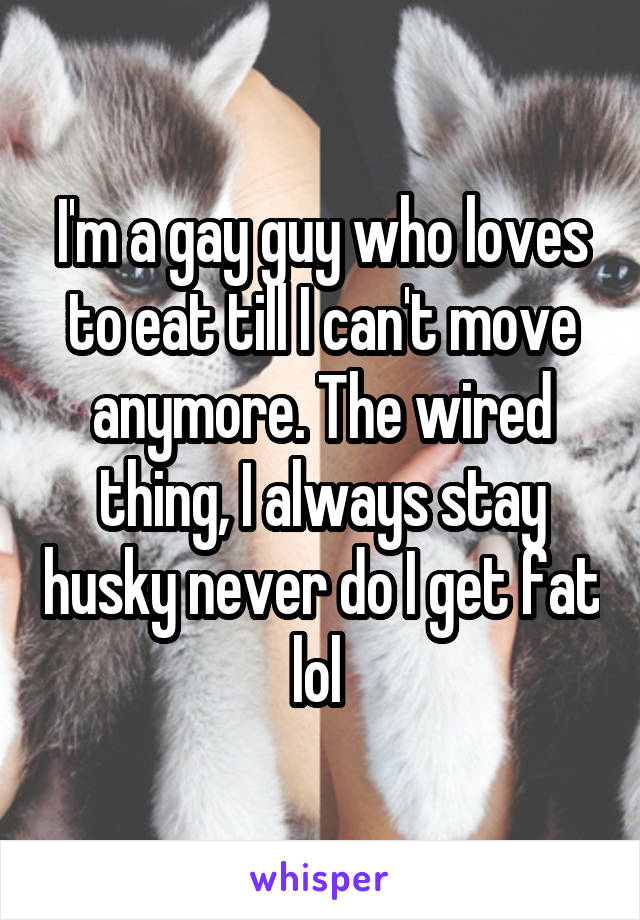I'm a gay guy who loves to eat till I can't move anymore. The wired thing, I always stay husky never do I get fat lol 
