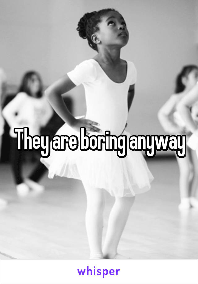 They are boring anyway