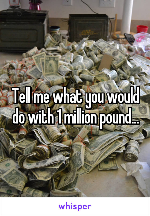 Tell me what you would do with 1 million pound...