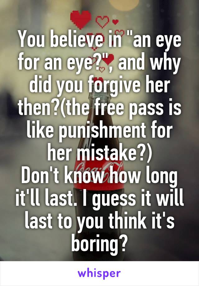 You believe in "an eye for an eye?", and why did you forgive her then?(the free pass is like punishment for her mistake?)
Don't know how long it'll last. I guess it will last to you think it's boring?