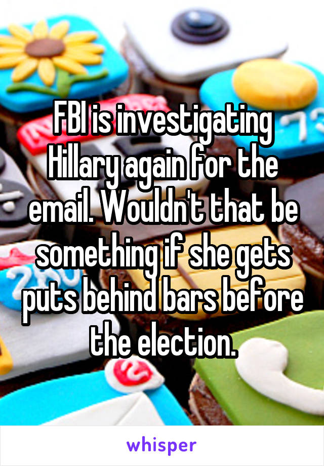 FBI is investigating Hillary again for the email. Wouldn't that be something if she gets puts behind bars before the election.