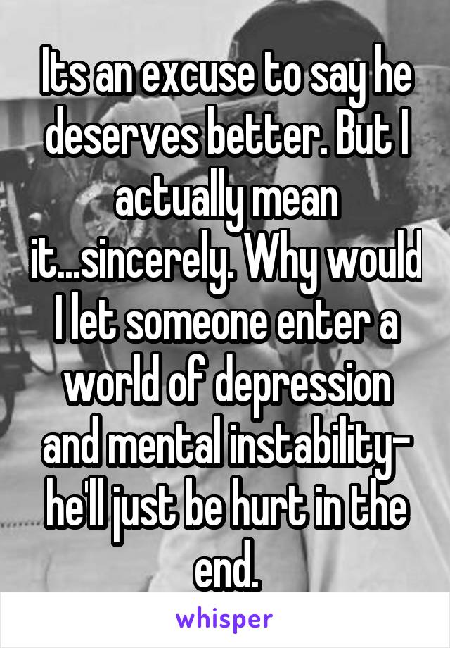 Its an excuse to say he deserves better. But I actually mean it...sincerely. Why would I let someone enter a world of depression and mental instability- he'll just be hurt in the end.