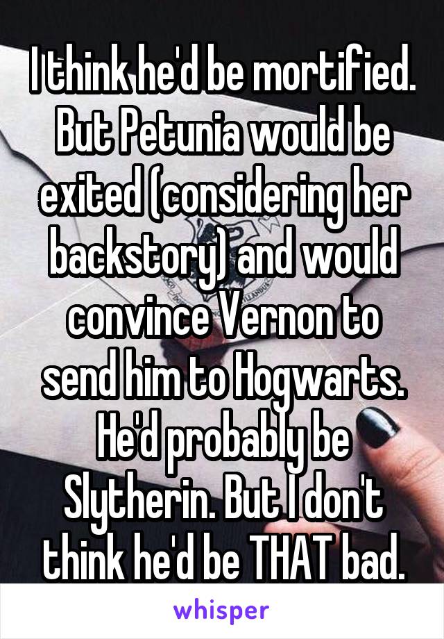 I think he'd be mortified. But Petunia would be exited (considering her backstory) and would convince Vernon to send him to Hogwarts. He'd probably be Slytherin. But I don't think he'd be THAT bad.