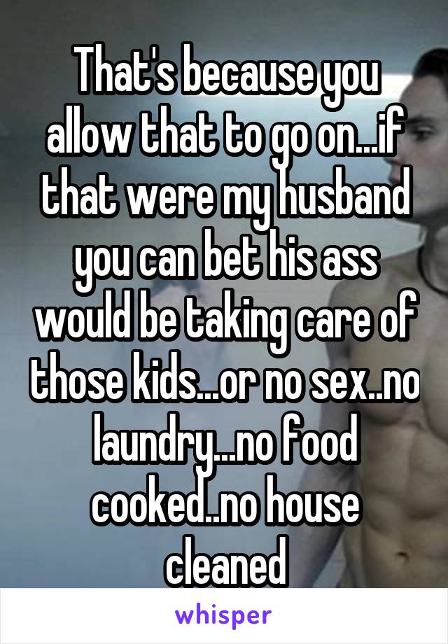 That's because you allow that to go on...if that were my husband you can bet his ass would be taking care of those kids...or no sex..no laundry...no food cooked..no house cleaned