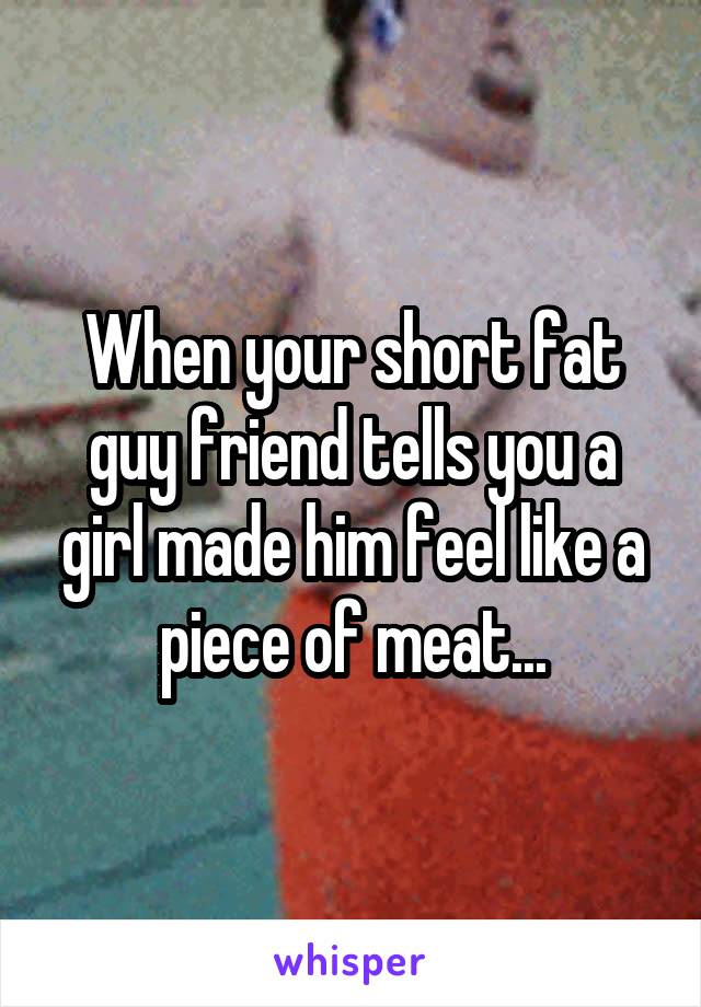 When your short fat guy friend tells you a girl made him feel like a piece of meat...