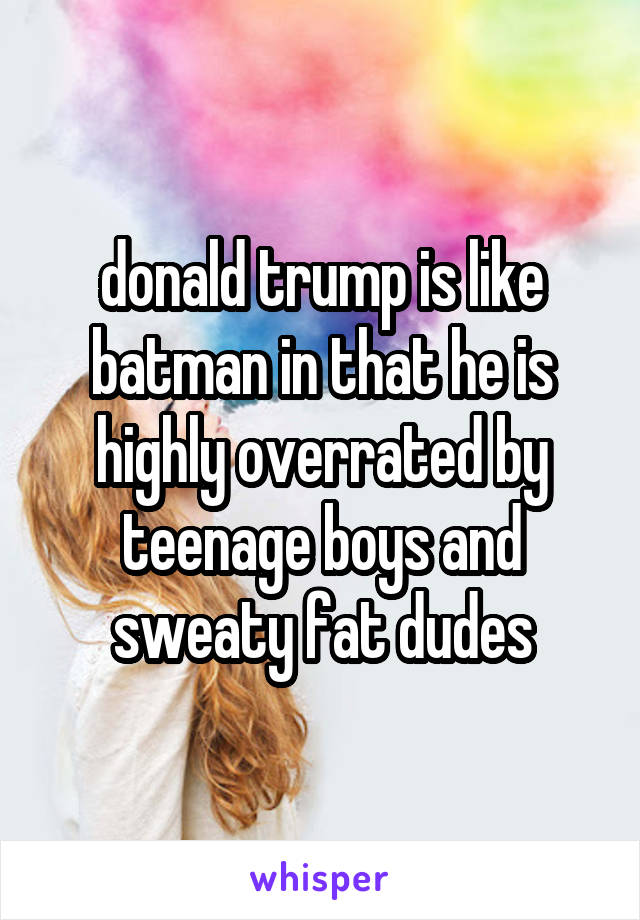 donald trump is like batman in that he is highly overrated by teenage boys and sweaty fat dudes