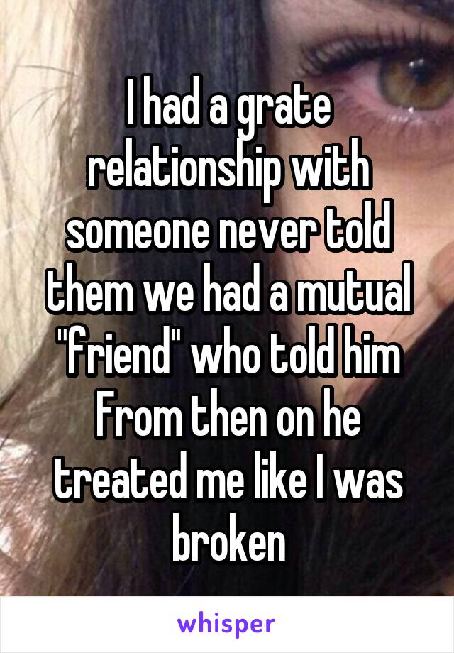 I had a grate relationship with someone never told them we had a mutual "friend" who told him
From then on he treated me like I was broken