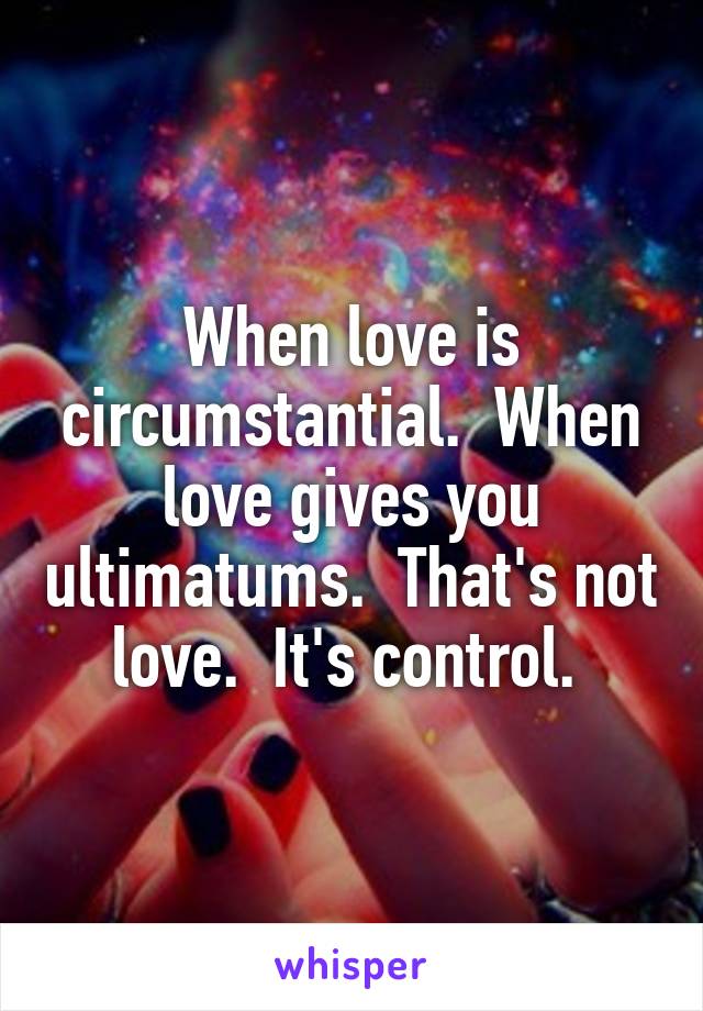 When love is circumstantial.  When love gives you ultimatums.  That's not love.  It's control. 