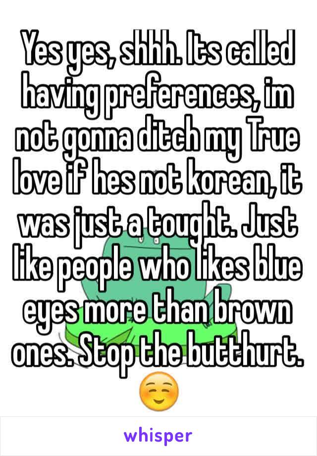 Yes yes, shhh. Its called having preferences, im not gonna ditch my True love if hes not korean, it was just a tought. Just like people who likes blue eyes more than brown ones. Stop the butthurt. ☺️