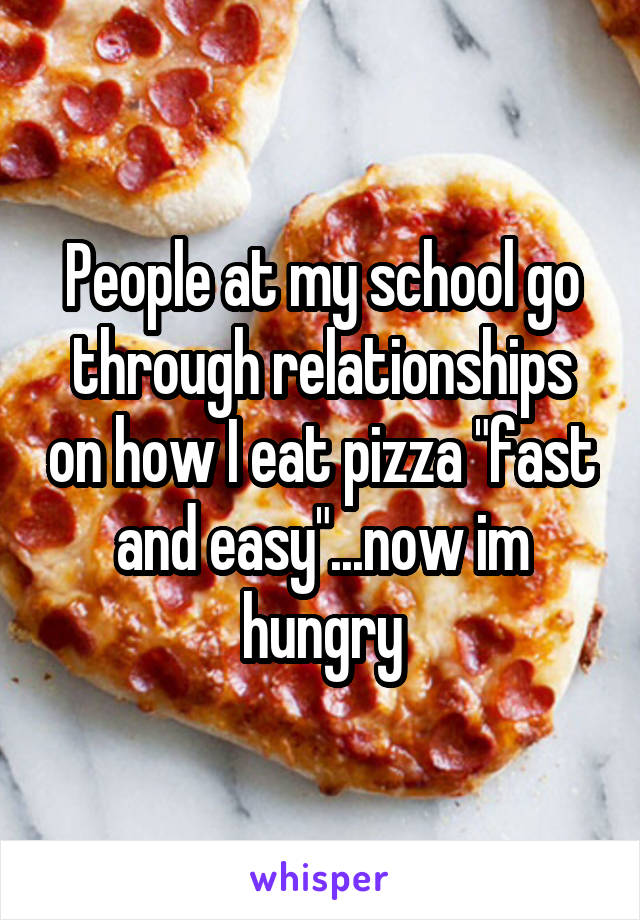 People at my school go through relationships on how I eat pizza "fast and easy"...now im hungry