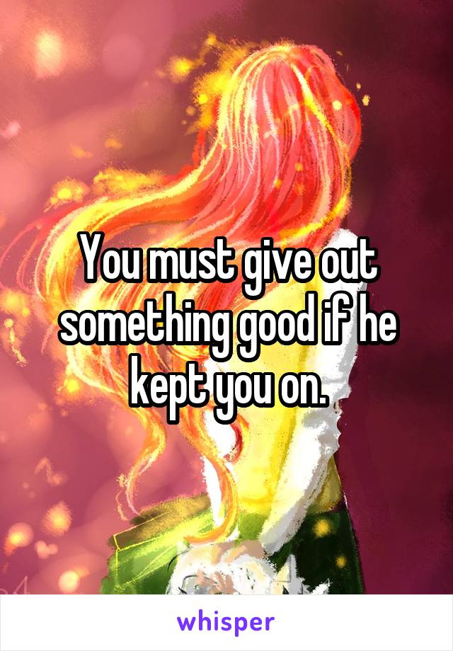 You must give out something good if he kept you on.