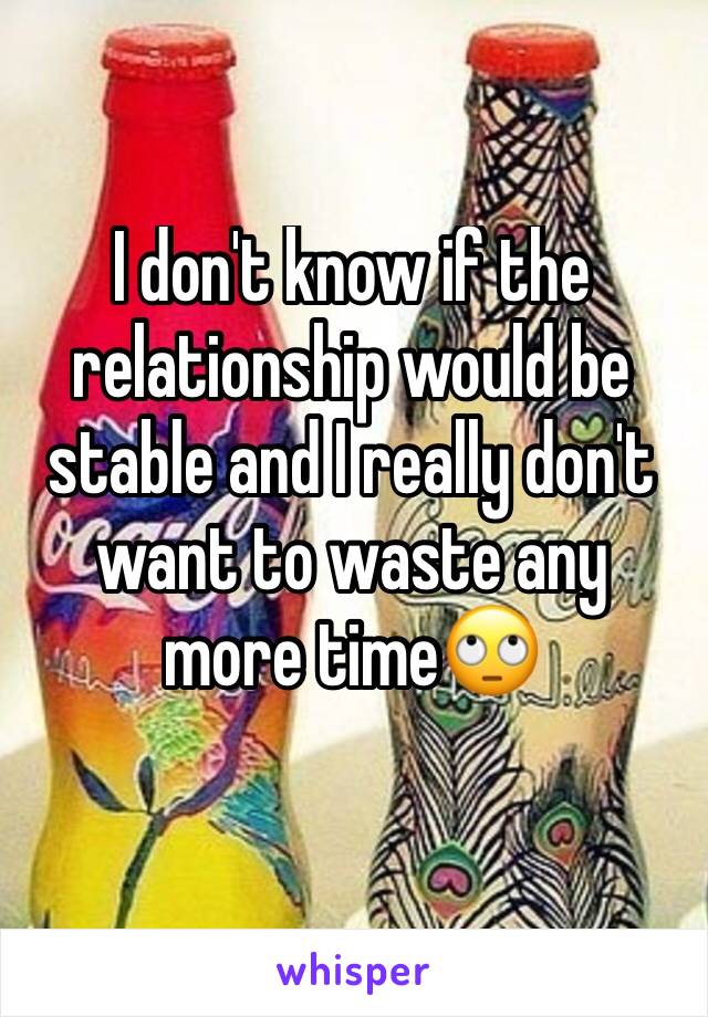 I don't know if the relationship would be stable and I really don't want to waste any more time🙄