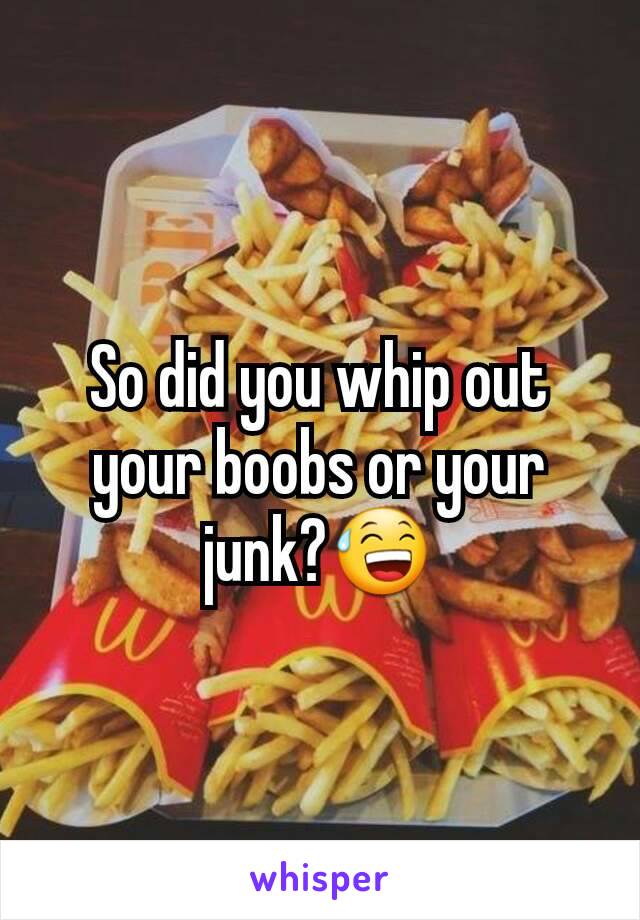 So did you whip out your boobs or your junk?😅